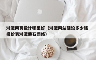 三河湘潭网页设计哪里好（湘潭网站建设多少钱 报价表湘潭磐石网络）