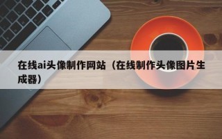 三河在线ai头像制作网站（在线制作头像图片生成器）