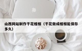 三河山西网站制作干花相框（干花做成相框能保存多久）